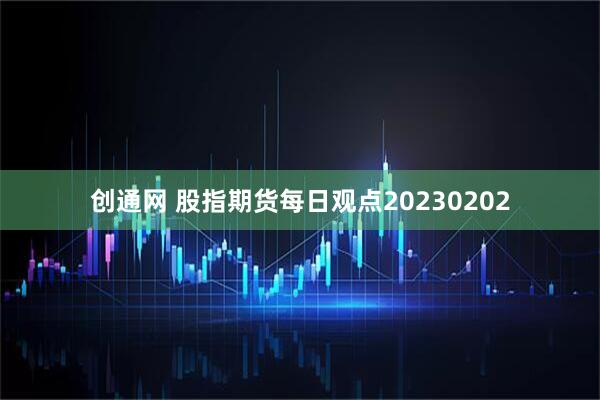 创通网 股指期货每日观点20230202