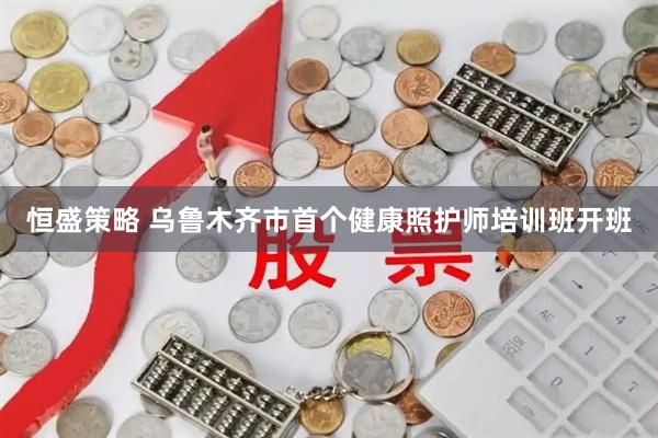 恒盛策略 乌鲁木齐市首个健康照护师培训班开班