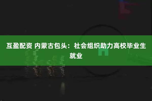 互盈配资 内蒙古包头：社会组织助力高校毕业生就业