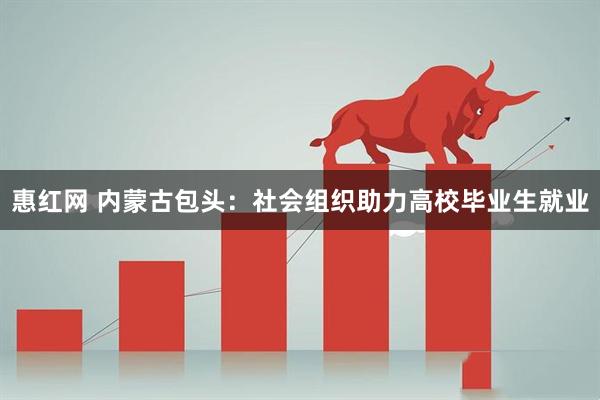 惠红网 内蒙古包头：社会组织助力高校毕业生就业