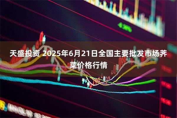 天盛投资 2025年6月21日全国主要批发市场荠菜价格行情