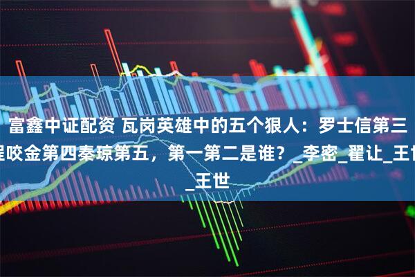 富鑫中证配资 瓦岗英雄中的五个狠人：罗士信第三程咬金第四秦琼第五，第一第二是谁？_李密_翟让_王世