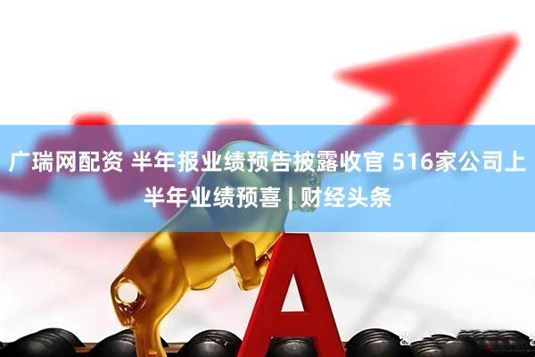 广瑞网配资 半年报业绩预告披露收官 516家公司上半年业绩预喜 | 财经头条