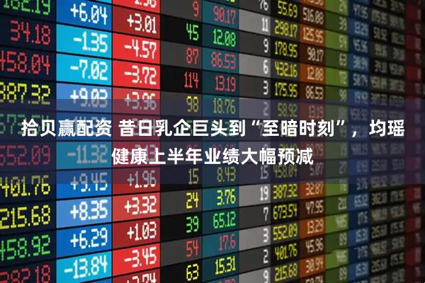 拾贝赢配资 昔日乳企巨头到“至暗时刻”，均瑶健康上半年业绩大幅预减