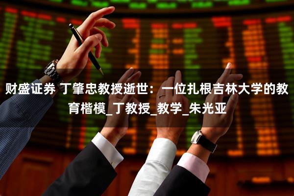 财盛证券 丁肇忠教授逝世：一位扎根吉林大学的教育楷模_丁教授_教学_朱光亚