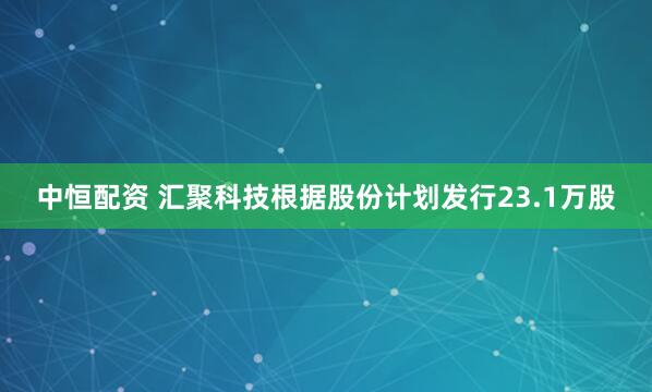 中恒配资 汇聚科技根据股份计划发行23.1万股