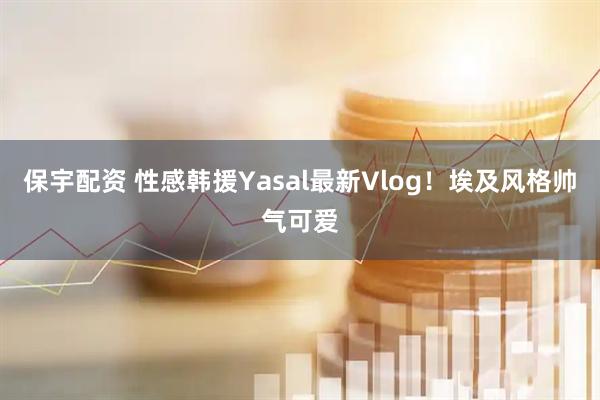 保宇配资 性感韩援Yasal最新Vlog！埃及风格帅气可爱