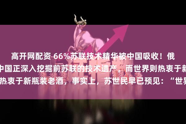 高开网配资 66%苏联技术精华被中国吸收！俄罗斯一军事专家指出：中国正深入挖掘前苏联的技术遗产，而世界则热衷于新瓶装老酒，事实上，苏世民早已预见：“世界的未来在中国！”