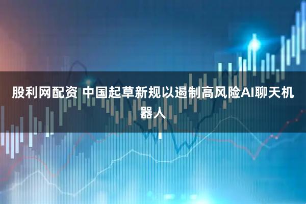 股利网配资 中国起草新规以遏制高风险AI聊天机器人