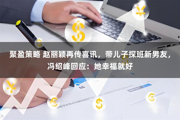 聚盈策略 赵丽颖再传喜讯，带儿子探班新男友，冯绍峰回应：她幸福就好