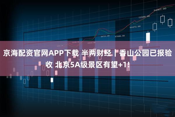 京海配资官网APP下载 半两财经｜香山公园已报验收 北京5A级景区有望+1!