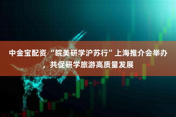 中金宝配资 “皖美研学沪苏行”上海推介会举办，共促研学旅游高质量发展