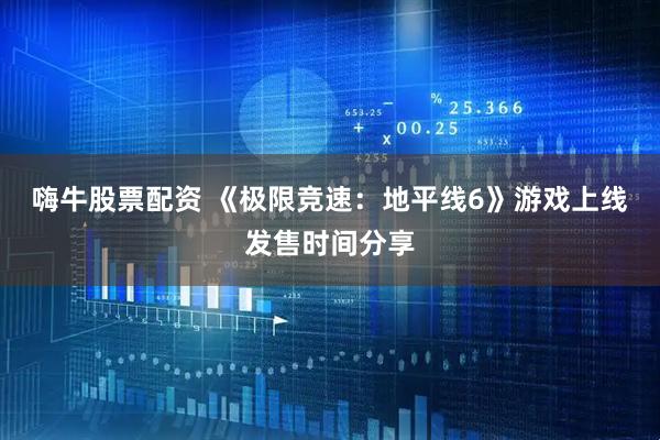 嗨牛股票配资 《极限竞速：地平线6》游戏上线发售时间分享